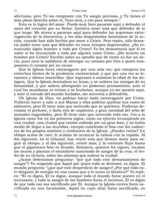 12                               El Amor a Jesús                  Sermón #338

afectuoso, pero Tú los compraste con Tu sangre preciosa, y Tú tienes el
más pleno derecho sobre él, Tuyo será, y eso para siempre.”
   Esta es la lógica del amor. Puedo muy bien pararme aquí y defender el
amor del creyente por su Señor. Quisiera tener más que defender de lo
que tengo. Me atrevo a pararme aquí para defender las supremas extra-
vagancias de la elocuencia, y los más disparatados fanatismos de la ac-
ción, cuando han sido hechos por amor a Cristo. Pero repito, sólo desea-
ría poder tener más que defender en estos tiempos degenerados. ¿Ha re-
nunciado algún hombre a todo por Cristo? Yo les demostraría que él es
sabio si ha renunciado a todo por alguien como Cristo. ¿Ha muerto un
hombre por Cristo? Escribo sobre su epitafio que de cierto no fue un ne-
cio, pues tuvo la sabiduría de entregar su corazón por Uno a quien tras-
pasaron el corazón por su causa.
   Que la Iglesia fuera extravagante por una sola vez; que rompiera los
estrechos límites de la prudencia convencional, y que por una vez se le-
vantara y obrara maravillas. Que regresara a nosotros la edad de los mi-
lagros. Que la Iglesia desnudara su brazo, y se subiera las mangas de su
formalidad, y que saliera albergando un poderoso pensamiento, ante el
cual los mundanos se reirían y se burlarían, aunque yo me pararía aquí,
y ante el estrado del mundo burlador, me atrevería a defenderla.
   Oh Iglesia de Dios, no podrías hacer nada extravagante por Cristo.
Pudieran hacer a salir a sus Marías y ellas podrían quebrar sus vasos de
alabastro, pero Él tiene más que merecido que se quiebren. Pudieran de-
rramar el perfume, y darle ríos de ungüento, y gran cantidad del sebo de
animales engordados, pero Él tiene más que merecido todo eso. Veo a la
Iglesia como fue en los primeros siglos, como un ejército irrumpiendo en
una ciudad, una ciudad que estaba rodeada por un gran foso, y no había
medio de llegar a las murallas, excepto cubriendo el foso con los cadáve-
res de los propios mártires y confesores de la Iglesia. ¿Puedes verlos? Un
obispo acaba de caer; le acaban de arrancar la cabeza con la espada. Al
día siguiente, en el tribunal, hay veinte más que desean morir para se-
guir al obispo; y al día siguiente, veinte más; y la corriente fluye hasta
que el gigantesco foso es llenado. Entonces, quienes les siguen, escalan
los muros y plantan el estandarte manchado de sangre de la cruz, el tro-
feo de su victoria, sobre las almenas que rodean la ciudad.
   ¿Acaso deberíamos preguntar: “por qué todo este derramamiento de
sangre”? Yo respondo que Aquel por quien toda se derramó, es digno. El
mundo pregunta: “¿por qué este desperdicio de sangre? ¿Por qué todo es-
te desgaste de energía en una causa que a lo sumo es fanática?” Yo repli-
co: “Él es digno, Él es digno, aunque todo el mundo fuese puesto en el
incensario, y toda la sangre de los hombres fuera el incienso, Él es digno
de que todo eso sea sacrificado por Él. Aunque la Iglesia entera fuera sa-
crificada en una hecatombe, Aquel en cuyo altar fuera sacrificada, es
12                           www.spurgeon.com.mx                   Volumen 6
 