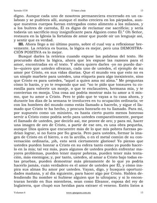 Sermón #338                       El Amor a Jesús                        13

digno. Aunque cada uno de nosotros permaneciera encerrado en un ca-
labozo y se pudriera allí, aunque el moho creciera en los párpados, aun-
que nuestros cuerpos fueran entregados como alimento a los milanos, y
a los buitres de carroña, Él es digno de reclamar ese sacrificio; y sería
todavía un sacrificio muy insignificante para Alguien como Él.” Oh Señor,
restaura en la Iglesia la fortaleza de amor que puede oír un lenguaje así,
y sentir que es verdad.
   III. Ahora llego a mi último punto, sobre el cual voy a reflexionar bre-
vemente. La retórica es buena, la lógica es mejor, pero una DEMOSTRA-
CIÓN POSITIVA es lo mejor.
   Busqué darles la retórica cuando expuse las palabras del texto. He
procurado darles la lógica, ahora que les expuse las razones para el
amor, encontradas en el texto. Y ahora quiero darles -yo no puedo dar-
lo—quiero que ustedes ofrezcan, cada uno de ustedes, el ejemplo de su
amor por Cristo, en sus vidas diarias. Que el mundo vea que esto no es
un simple marbete para ustedes, una etiqueta para algo inexistente, sino
que Cristo es para ustedes, “aquel a quien ama mi alma.” Me preguntas
cómo lo harás, y yo te respondo que así: “no te pido que tonsures tu co-
ronilla para volverte un monje, o que te enclaustres, hermana mía, y te
conviertas en monja. Una cosa así podría mostrar más tu amor a ti mis-
mo, que tu amor a Cristo. Pero te pido que te vayas a tu casa ahora, y
durante los días de la semana te involucres en tu ocupación ordinaria; ve
con los hombres del mundo como estás llamado a hacerlo, y sigue el lla-
mado que Cristo te ha hecho, y procura honrarlo en tu llamado. Para mí,
por supuesto como un ministro, es hasta cierto punto menos honroso
servir a Cristo como podría serlo para ustedes comparativamente, porque
el llamado de ustedes, por decirlo así, me provee de oro; y para mí, hacer
una imagen de oro de Cristo, a partir de ese oro, es una obra pequeña,
aunque Dios quiera que encuentre más de lo que mis pobres fuerzas po-
drían lograr, si no fuera por Su gracia. Pero para ustedes, formar la ima-
gen de Cristo en el hierro, o en la arcilla, o en el metal común de su con-
versación ordinaria, ¡oh, esto será ciertamente glorioso! Yo pienso que
ustedes pueden honrar a Cristo en su esfera tanto como yo puedo hacer-
lo en la mía; tal vez más, pues algunos de ustedes pueden enfrentar ma-
yores problemas, pueden tener mayor pobreza, pueden tener más tenta-
ción, más enemigos; y, por tanto, ustedes, al amar a Cristo bajo todas es-
tas pruebas, pueden demostrar más plenamente de lo que yo podría
hacerlo jamás, cuán verdadero es el amor de ustedes por Él, y cómo ins-
pira sus almas Su amor por ustedes. Vayan, digo, y busquen oportuni-
dades mañana, y al día siguiente, para hacer algo por Cristo. Hablen de-
fendiendo Su nombre si hubiese alguien que lo ultrajara; y si lo encon-
traran herido en Sus miembros, sean como Eleanor, esposa del rey de
Inglaterra, que chupó sus heridas para extraer el veneno. Estén listos a
Volumen 6                     www.spurgeon.com.mx                        13
 