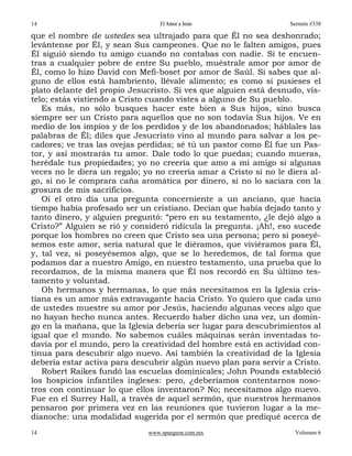 14                                El Amor a Jesús                  Sermón #338

que el nombre de ustedes sea ultrajado para que Él no sea deshonrado;
levántense por Él, y sean Sus campeones. Que no le falten amigos, pues
Él siguió siendo tu amigo cuando no contabas con nadie. Si te encuen-
tras a cualquier pobre de entre Su pueblo, muéstrale amor por amor de
Él, como lo hizo David con Mefi-boset por amor de Saúl. Si sabes que al-
guno de ellos está hambriento, llévale alimento; es como si pusieses el
plato delante del propio Jesucristo. Si ves que alguien está desnudo, vís-
telo; estás vistiendo a Cristo cuando vistes a alguno de Su pueblo.
   Es más, no sólo busques hacer este bien a Sus hijos, sino busca
siempre ser un Cristo para aquellos que no son todavía Sus hijos. Ve en
medio de los impíos y de los perdidos y de los abandonados; háblales las
palabras de Él; diles que Jesucristo vino al mundo para salvar a los pe-
cadores; ve tras las ovejas perdidas; sé tú un pastor como Él fue un Pas-
tor, y así mostrarás tu amor. Dale todo lo que puedas; cuando mueras,
herédale tus propiedades; yo no creería que amo a mi amigo si algunas
veces no le diera un regalo; yo no creería amar a Cristo si no le diera al-
go, si no le comprara caña aromática por dinero, si no lo saciara con la
grosura de mis sacrificios.
   Oí el otro día una pregunta concerniente a un anciano, que hacía
tiempo había profesado ser un cristiano. Decían que había dejado tanto y
tanto dinero, y alguien preguntó: “pero en su testamento, ¿le dejó algo a
Cristo?” Alguien se rió y consideró ridícula la pregunta. ¡Ah!, eso sucede
porque los hombres no creen que Cristo sea una persona; pero si poseyé-
semos este amor, sería natural que le diéramos, que viviéramos para Él,
y, tal vez, si poseyésemos algo, que se lo heredemos, de tal forma que
podamos dar a nuestro Amigo, en nuestro testamento, una prueba que lo
recordamos, de la misma manera que Él nos recordó en Su último tes-
tamento y voluntad.
   Oh hermanos y hermanas, lo que más necesitamos en la Iglesia cris-
tiana es un amor más extravagante hacia Cristo. Yo quiero que cada uno
de ustedes muestre su amor por Jesús, haciendo algunas veces algo que
no hayan hecho nunca antes. Recuerdo haber dicho una vez, un domin-
go en la mañana, que la Iglesia debería ser lugar para descubrimientos al
igual que el mundo. No sabemos cuáles máquinas serán inventadas to-
davía por el mundo, pero la creatividad del hombre está en actividad con-
tinua para descubrir algo nuevo. Así también la creatividad de la Iglesia
debería estar activa para descubrir algún nuevo plan para servir a Cristo.
   Robert Raikes fundó las escuelas dominicales; John Pounds estableció
los hospicios infantiles ingleses: pero, ¿deberíamos contentarnos noso-
tros con continuar lo que ellos inventaron? No; necesitamos algo nuevo.
Fue en el Surrey Hall, a través de aquel sermón, que nuestros hermanos
pensaron por primera vez en las reuniones que tuvieron lugar a la me-
dianoche: una modalidad sugerida por el sermón que prediqué acerca de
14                            www.spurgeon.com.mx                   Volumen 6
 