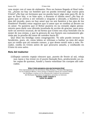 Sermón #338                                El Amor a Jesús                             15

una mujer con el vaso de alabastro. Pero no hemos llegado al final toda-
vía. ¿Acaso no hay un hombre que no pueda inventar algo nuevo para
Cristo? ¿No hay un hermano que no pueda hacer algo más para Él, de lo
que se hace hoy, o se hizo ayer, o durante el último mes? ¿No hay al-
guien que se atreva a ser extraño y singular y alocado, y fanático a los
ojos del mundo, pues no hay amor que no sea fanático a los ojos de los
hombres? Pueden estar seguros que el amor que se confina al decoro no
es amor. Yo quisiera que el Señor pusiera en su corazón algún pensa-
miento para darle una ofrenda inusitada de acción de gracias, para pres-
tarle un servicio inusual, de tal forma que Cristo sea muy honrado con lo
mejor de sus ovejas, y que la grosura de sus bueyes sea sumamente glo-
riosa por la prueba del amor de ustedes hacia Él.
   Que Dios los bendiga como congregación. Yo sólo puedo invocar Su
bendición, pues, oh, estos labios se rehúsan a hablar ya más del amor
que yo confío que mi corazón conoce, y que deseo sentir más y más. Pe-
cador, confía en Cristo antes de que procures amarlo, y confiando en
Cristo tú eres salvo.

Nota del traductor

   (1) Espejo ustorio: espejo cóncavo que, puesto de frente al sol, releja
       sus rayos y los reúne en el punto llamado foco, produciendo un ca-
       lor capaz de quemar, fundir y hasta volatilizar los cuerpos allí colo-
       cados.
                            http://www.spurgeon.com.mx/sermones.html
              Oren diariamente por los hermanos Allan Roman y Thomas Montgomery,
              en la Ciudad de México. Oren porque el Espíritu Santo de nuestro Señor
                    los fortifique y anime en su esfuerzo por traducir los sermones
                       del Hermano Spurgeon al español y ponerlos en Internet.
                                        Sermón #338—Volume 6
                                            LOVE TO JESUS




Volumen 6                              www.spurgeon.com.mx                             15
 