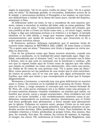 2                                  El Amor a Jesús                  Sermón #338

según la expresión, “oh tú en quien confía mi alma,” sino, “oh tú a quien
ama mi alma.” El domingo pasado, si recuerdan, hablamos acerca de la
fe simple, y procuramos predicar el Evangelio a los impíos; en esta hora,
nos dedicaremos a hablar de la llama del amor puro, nacido del Espíritu,
semejante a Dios.
   Al reflexionar sobre mi texto, lo voy a considerar de esta manera: pri-
mero, vamos a escuchar la retórica del labio, oída en estas palabras: “Oh
tú a quien ama mi alma.” Luego analizaremos la lógica del corazón, que
nos justifica al dar a Cristo un título como este; y, en tercer lugar, vamos
a llegar a algo que sobrepasa incluso a la retórica y a la lógica: el ejemplo
absoluto en la vida diaria; y ruego que seamos capaces de demostrar
constantemente, por medio de nuestros actos, que Jesucristo es Él, a
quien aman nuestras almas.
   I. Entonces, primero, debemos considerar que el amoroso título de
nuestro texto expresa la RETÓRICA DEL LABIO. El texto llama a Cristo
“Tú a quien ama mi alma.” Tomemos este título y hagamos en cierta me-
dida su disección.
   Una de las primeras cosas que llama nuestra atención, cuando nos
ponemos a analizarlo, es la realidad del amor expresado aquí. Digo: rea-
lidad, entendiendo por el término “real,” no lo que contrasta con lo falso
o ficticio, sino lo que está en contraste con lo tenebroso y confuso. ¿No
ven que la esposa habla aquí de Cristo como de alguien que ella sabía
que existía en realidad; no como una abstracción, sino como una perso-
na. Habla de Él como de una persona real, “Tú a quien ama mi alma.”
Bien, estas parecen ser las palabras de una mujer que lo está estrechan-
do contra su pecho, que lo ve con sus ojos, que sigue activamente sus
huellas, que sabe que existe y que recompensará al amor que le busque
diligentemente.
   Hermanos y hermanas, a menudo hay una gran deficiencia en nuestro
amor a Jesús. No creemos en la realidad de la persona de Cristo. Pensa-
mos en Cristo, y luego amamos el concepto que nos hemos formado de
Él. Pero, oh, cuán pocos cristianos ven a su Señor como una persona re-
al como nosotros mismos—hombre verdadero: un hombre que sufrió, un
hombre que murió, carne y sangre sustanciales-, Dios verdadero tan real
como si no fuese invisible, y tan verdaderamente existente como si pu-
diésemos comprenderlo en nuestras mentes. Quisiéramos que el Cristo
real fuera predicado más plenamente, y fuera amado más plenamente
por la iglesia. Fallamos en nuestro amor, porque Cristo no es real para
nosotros como lo fue para la Iglesia primitiva. La Iglesia primitiva no pre-
dicaba mucha doctrina. Ellos predicaban a Cristo. Poco hablaban de las
verdades relativas a Cristo; predicaban al propio Cristo, Sus manos, Sus
pies, Su costado, Sus ojos, Su cabeza, Su corona de espinas, la esponja,
el vinagre, los clavos. Oh, anhelamos al Cristo de María Magdalena, más
2                              www.spurgeon.com.mx                    Volumen 6
 