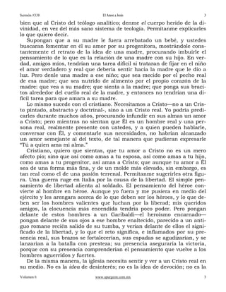 Sermón #338                       El Amor a Jesús                          3

bien que al Cristo del teólogo analítico; denme el cuerpo herido de la di-
vinidad, en vez del más sano sistema de teología. Permítanme explicarles
lo que quiero decir.
   Supongan que a su madre le fuera arrebatado un bebé, y ustedes
buscaran fomentar en él su amor por su progenitora, mostrándole cons-
tantemente el retrato de la idea de una madre, procurando imbuirle el
pensamiento de lo que es la relación de una madre con su hijo. En ver-
dad, amigos míos, tendrían una tarea difícil si trataran de fijar en el niño
el amor verdadero y real que debería sentir hacia la madre que le dio a
luz. Pero denle una madre a ese niño; que sea mecido por el pecho real
de esa madre; que sea nutrido de alimento por el propio corazón de la
madre: que vea a su madre; que sienta a la madre; que ponga sus braci-
tos alrededor del cuello real de la madre, y entonces no tendrían una di-
fícil tarea para que amara a su madre.
   Lo mismo sucede con el cristiano. Necesitamos a Cristo—no a un Cris-
to pintado, abstracto y doctrinal-, sino a un Cristo real. Yo podría predi-
carles durante muchos años, procurando infundir en sus almas un amor
a Cristo; pero mientras no sientan que Él es un hombre real y una per-
sona real, realmente presente con ustedes, y a quien pueden hablarle,
conversar con Él, y comentarle sus necesidades, no habrían alcanzado
un amor semejante al del texto, de tal manera que pudieran expresarle
“Tú a quien ama mi alma.”
   Cristiano, quiero que sientas, que tu amor a Cristo no es un mero
afecto pío; sino que así como amas a tu esposa, así como amas a tu hijo,
como amas a tu progenitor, así amas a Cristo; que aunque tu amor a Él
sea de una forma más fina, y de un molde más elevado, sin embargo, es
tan real como el de una pasión terrenal. Permítanme sugerirles otra figu-
ra. Una guerra ruge en Italia por la causa de la libertad. El simple pen-
samiento de libertad alienta al soldado. El pensamiento del héroe con-
vierte al hombre en héroe. Aunque yo fuera y me pusiera en medio del
ejército y les arengara acerca de lo que deben ser los héroes, y lo que de-
ben ser los hombres valientes que luchan por la liberad; mis queridos
amigos, la elocuencia más encendida tendría poco poder. Pero pongan
delante de estos hombres a un Garibaldi—el heroísmo encarnado—
pongan delante de sus ojos a ese hombre enaltecido, parecido a un anti-
guo romano recién salido de su tumba, y verían delante de ellos el signi-
ficado de la libertad, y lo que el reto significa, e inflamados por su pre-
sencia real, sus brazos se fortalecerían, sus espadas se agudizarían, y se
lanzarían a la batalla con presteza; su presencia aseguraría la victoria,
porque con su presencia comprenderían el pensamiento que vuelve a los
hombres aguerridos y fuertes.
   De la misma manera, la iglesia necesita sentir y ver a un Cristo real en
su medio. No es la idea de desinterés; no es la idea de devoción; no es la
Volumen 6                     www.spurgeon.com.mx                          3
 