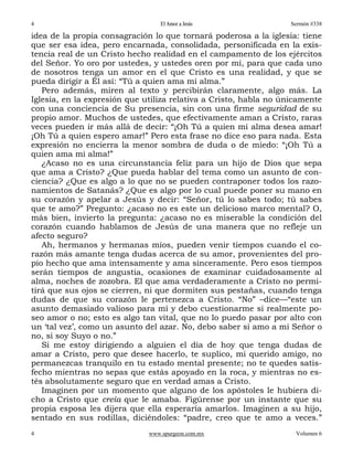 4                                 El Amor a Jesús                 Sermón #338

idea de la propia consagración lo que tornará poderosa a la iglesia: tiene
que ser esa idea, pero encarnada, consolidada, personificada en la exis-
tencia real de un Cristo hecho realidad en el campamento de los ejércitos
del Señor. Yo oro por ustedes, y ustedes oren por mí, para que cada uno
de nosotros tenga un amor en el que Cristo es una realidad, y que se
pueda dirigir a Él así: “Tú a quien ama mi alma.”
   Pero además, miren al texto y percibirán claramente, algo más. La
Iglesia, en la expresión que utiliza relativa a Cristo, habla no únicamente
con una conciencia de Su presencia, sin con una firme seguridad de su
propio amor. Muchos de ustedes, que efectivamente aman a Cristo, raras
veces pueden ir más allá de decir: “¡Oh Tú a quien mi alma desea amar!
¡Oh Tú a quien espero amar!” Pero esta frase no dice eso para nada. Esta
expresión no encierra la menor sombra de duda o de miedo: “¡Oh Tú a
quien ama mi alma!”
   ¿Acaso no es una circunstancia feliz para un hijo de Dios que sepa
que ama a Cristo? ¿Que pueda hablar del tema como un asunto de con-
ciencia? ¿Que es algo a lo que no se pueden contraponer todos los razo-
namientos de Satanás? ¿Que es algo por lo cual puede poner su mano en
su corazón y apelar a Jesús y decir: “Señor, tú lo sabes todo; tú sabes
que te amo?” Pregunto: ¿acaso no es este un delicioso marco mental? O,
más bien, invierto la pregunta: ¿acaso no es miserable la condición del
corazón cuando hablamos de Jesús de una manera que no refleje un
afecto seguro?
   Ah, hermanos y hermanas míos, pueden venir tiempos cuando el co-
razón más amante tenga dudas acerca de su amor, provenientes del pro-
pio hecho que ama intensamente y ama sinceramente. Pero esos tiempos
serán tiempos de angustia, ocasiones de examinar cuidadosamente al
alma, noches de zozobra. El que ama verdaderamente a Cristo no permi-
tirá que sus ojos se cierren, ni que dormiten sus pestañas, cuando tenga
dudas de que su corazón le pertenezca a Cristo. “No” –dice—“este un
asunto demasiado valioso para mí y debo cuestionarme si realmente po-
seo amor o no; esto es algo tan vital, que no lo puedo pasar por alto con
un ‘tal vez’, como un asunto del azar. No, debo saber si amo a mi Señor o
no, si soy Suyo o no.”
   Si me estoy dirigiendo a alguien el día de hoy que tenga dudas de
amar a Cristo, pero que desee hacerlo, te suplico, mi querido amigo, no
permanezcas tranquilo en tu estado mental presente; no te quedes satis-
fecho mientras no sepas que estás apoyado en la roca, y mientras no es-
tés absolutamente seguro que en verdad amas a Cristo.
   Imaginen por un momento que alguno de los apóstoles le hubiera di-
cho a Cristo que creía que le amaba. Figúrense por un instante que su
propia esposa les dijera que ella esperaría amarlos. Imaginen a su hijo,
sentado en sus rodillas, diciéndoles: “padre, creo que te amo a veces.”
4                             www.spurgeon.com.mx                   Volumen 6
 