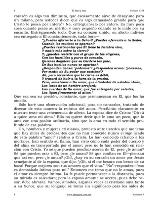8                                El Amor a Jesús                   Sermón #338

corazón es algo tan diminuto, que escasamente sirve de desayuno para
un milano, pero ustedes dicen que es algo demasiado grande para que
Cristo lo posea por entero”? No, entréguenselo por entero. Es muy poca
cosa cuando pesas su mérito, y muy pequeño cuando se le mide por su
encanto. Entréguenselo todo. Que su corazón unido, su afecto indiviso
sea entregado a Él constantemente, cada hora—
               “¿Puedes aferrarte a tu Señor? ¿Puedes aferrarte a tu Señor,
               Cuando los muchos se apartan?
               ¿Puedes testimoniar que Él tiene la Palabra viva,
               Y nadie más sobre la tierra?
               Y, ¿puedes resistir con el grupo de las vírgenes,
               Con los humildes y puros de corazón,
               Quienes doquiera que su Cordero los guíe,
               De Sus huellas nunca se apartan?
               ¿Responden acaso: ‘podemos’? ¿Responden acaso: ‘podemos,
               Por medio de Su poder que sostiene’?
               Ah, pero recuerden que la carne es débil,
               Y tratará de huir a la hora de la prueba.
               Pero, sométanse a Su amor, que alrededor de ustedes ahora,
               Los lazos de un hombre arrojará;
               Las cuerdas de Su amor, que fue entregado por ustedes,
               Los ligan firmemente al altar.”
Que esa sea su porción, constante, que permanezcan en Él, que los ha
amado.
   Sólo haré una observación adicional, para no cansarlos, tratando de
disecar de esta manera la retórica del amor. Percibirán claramente en
nuestro texto una vehemencia de afecto. La esposa dice de Cristo: “Oh tú
a quien ama mi alma.” Ella no quiere decir que le ama un poco, que lo
ama con una pasión ordinaria, sino que lo ama en todo el sentido pro-
fundo de esa palabra.
   Oh, hombres y mujeres cristianos, protesto ante ustedes que me temo
que hay miles de profesantes que no han conocido nunca el significado
de esta palabra “amor” relativa a Cristo. Lo han conocido referido a los
mortales; han sentido su flama, han visto cómo cada poder del cuerpo y
del alma es transportado por el amor; pero no lo han conocido en rela-
ción con Cristo. Yo sé que pueden predicar acerca de Él, pero ¿le aman?
Sé que pueden orar a Él, pero ¿le aman? Sé que confían en Él—piensan
que así es-, pero ¿le aman? ¡Oh!, ¿hay en su corazón un amor por Jesús
semejante al de la esposa, que dijo: “¡Oh, si él me besara con besos de su
boca! Porque mejores son tus amores que el vino.” “No”–respondes—“eso
es demasiado íntimo para mí.” Entonces me temo que no le amas, pues
el amor es siempre íntimo. La fe puede permanecer a la distancia, pues
su mirada es salvadora; pero la esposa amante se acerca, pues debe be-
sar, debe abrazar. Vamos, amados, algunas veces el cristiano ama tanto
a su Señor, que su lenguaje se torna sin significado para los oídos de

8                            www.spurgeon.com.mx                     Volumen 6
 