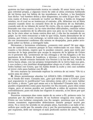 Sermón #338                       El Amor a Jesús                         9

quienes no han experimentado nunca su estado. El amor tiene una len-
gua celestial propia, y algunas veces he oído al alma cristiana hablando
de tal forma que los labios de los mundanos se burlan, y los hombres
han dicho: “ese hombre delira y dice disparates; no sabe lo que dice.” Por
esta razón el Amor a menudo se vuelve un Místico, y habla en lenguaje
místico, en el cual no se inmiscuye el extraño. ¡Oh, deberían ver al Alma
amante cuando tiene su corazón lleno de la presencia de su Salvador,
cuando sale de su tálamo de novia! De cierto, ella es como un gigante re-
frescado con vino nuevo. La he visto derribar dificultades, caminar sobre
los hierros candentes de la aflicción pero sus pies no se han chamusca-
do; la he visto alzar su lanza contra diez mil, y ella los ha matado de un
golpe. La he visto renunciar a todo lo que tenía, hasta desnudarse de sí
misma, por Cristo; y sin embargo, se volvió más rica, e iba siendo atavia-
da con ornamentos conforme ella misma se despojaba, para poder arro-
jarse sobre su Señor, y entregarle todo.
   Hermanos y hermanas cristianos, ¿conocen este amor? Sé que algu-
nos de ustedes lo conocen porque lo han evidenciado en sus vidas. En
cuanto a los demás, espero que lo puedan conocer, para que estén por
encima de la baja posición que ocupa la mayoría de la Iglesia de Cristo
en el presente día. Levántense de las ciénagas y de los fangales y de los
pantanos de la tibieza de Laodicea, y álcense, y elévense hasta la cima
del monte, donde estarán bañando sus frentes a la luz del sol, viendo la
tierra hacia abajo, con las propias tempestades de la tierra bajo sus pies,
y sus nubes y sus tinieblas desplegándose abajo en el valle, mientras us-
tedes hablan con Cristo, que les habla desde la nube y son casi subidos
al tercer cielo para habitar con Él allí.
   De esta manera he intentado explicar la retórica de mi texto: “Oh tú a
quien ama mi alma.”
   II. Ahora permítanme abordar LA LÓGICA DEL CORAZÓN, que yace
en el fondo del texto. Corazón mío, ¿por qué debes amar a Cristo? ¿Con
qué argumento te justificarás? Los extraños están allí y me oyen hablar
de Cristo, y dicen: “¿por qué amas así a tu Salvador? Corazón mío, tú no
puedes responderles como para hacerles ver Su encanto, pues ellos están
ciegos, pero al menos puedes ser justificado a oídos de quienes tienen
entendimiento; pues sin duda las vírgenes le amarán, si les dices por qué
lo amas tú.
   Nuestros corazones dan como razón de su amor a Él, primero esta: Le
amamos por Su infinito encanto. Si no hubiese ninguna otra razón, si
Cristo no nos hubiese comprado con Su sangre, sentimos que si tuvié-
ramos corazones regenerados deberíamos amarle porque murió por
otros. Yo a veces he sentido en mi propia alma, haciendo a un lado el be-
neficio que recibí por Su amada cruz y por Su preciosísima pasión, que,
por supuesto, debe ser siempre el más profundo motivo de amor, “Noso-
Volumen 6                     www.spurgeon.com.mx                         9
 