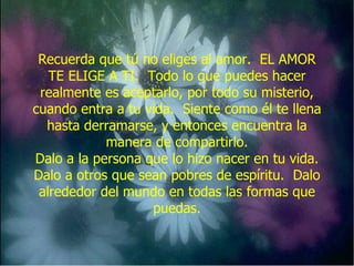 Recuerda que tú no eliges al amor.  EL AMOR TE ELIGE A TI.  Todo lo que puedes hacer realmente es aceptarlo, por todo su misterio, cuando entra a tu vida.  Siente como él te llena hasta derramarse, y entonces encuentra la manera de compartirlo. Dalo a la persona que lo hizo nacer en tu vida. Dalo a otros que sean pobres de espíritu.  Dalo alrededor del mundo en todas las formas que puedas. 