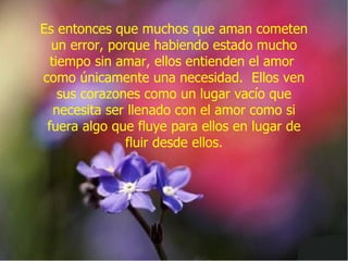 Es entonces que muchos que aman cometen un error, porque habiendo estado mucho tiempo sin amar, ellos entienden el amor  como únicamente una necesidad.  Ellos ven sus corazones como un lugar vacío que necesita ser llenado con el amor como si fuera algo que fluye para ellos en lugar de fluir desde ellos. 