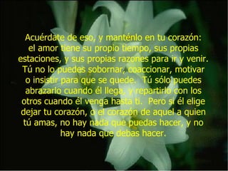 Acuérdate de eso, y manténlo en tu corazón: el amor tiene su propio tiempo, sus propias estaciones, y sus propias razones para ir y venir. Tú no lo puedes sobornar, coaccionar, motivar o insistir para que se quede.  Tú sólo puedes abrazarlo cuando él llega, y repartirlo con los otros cuando él venga hasta ti.  Pero si él elige dejar tu corazón, o el corazón de aquel a quien tú amas, no hay nada que puedas hacer, y no hay nada que debas hacer. 
