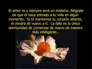 El amor es y siempre será un misterio. Alégrate de que él haya entrado a tu vida en algún  momento.  Si tú mantienes tu corazón abierto,  él vendrá de nuevo a tí.  La falla es la única  oportunidad de comenzar de nuevo de manera  más inteligente... 