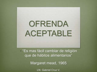 OFRENDA
ACEPTABLE
• “Es mas fácil cambiar de religión
que de hábitos alimentarios”
Margaret mead, 1965
LN: Gabriel Cruz V.
 