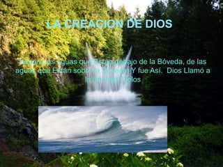 LA CREACION DE DIOS
Separó las aguas que Están debajo de la Bóveda, de las
aguas que Están sobre la Bóveda. Y fue Así. Dios Llamó a
la Bóveda Cielos