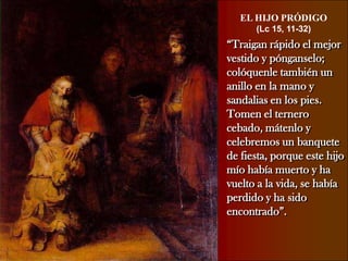 EL HIJO PRÓDIGO(Lc 15, 11-32)“Traigan rápido el mejor vestido y pónganselo; colóquenle también un anillo en la mano y sandalias en los pies. Tomen el ternero cebado, mátenlo y celebremos un banquete de fiesta, porque este hijo mío había muerto y ha vuelto a la vida, se había perdido y ha sido encontrado”.