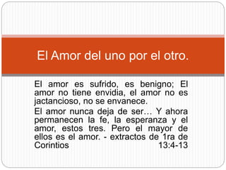 El Amor del uno por el otro. 
El amor es sufrido, es benigno; El 
amor no tiene envidia, el amor no es 
jactancioso, no se envanece. 
El amor nunca deja de ser… Y ahora 
permanecen la fe, la esperanza y el 
amor, estos tres. Pero el mayor de 
ellos es el amor. - extractos de 1ra de 
Corintios 13:4-13 
 