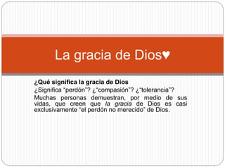 La gracia de Dios♥ 
¿Qué significa la gracia de Dios 
¿Significa “perdón”? ¿“compasión”? ¿“tolerancia”? 
Muchas personas demuestran, por medio de sus 
vidas, que creen que la gracia de Dios es casi 
exclusivamente “el perdón no merecido” de Dios. 
 
