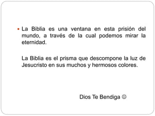  La Biblia es una ventana en esta prisión del 
mundo, a través de la cual podemos mirar la 
eternidad. 
La Biblia es el prisma que descompone la luz de 
Jesucristo en sus muchos y hermosos colores. 
Dios Te Bendiga  
 