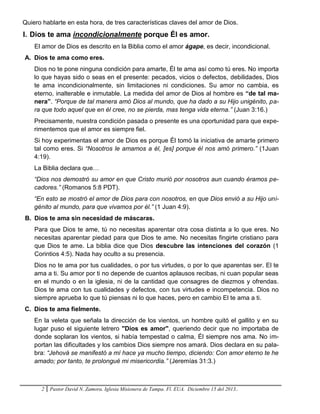 2 Pastor David N. Zamora. Iglesia Misionera de Tampa. Fl. EUA. Diciembre 15 del 2013..
Quiero hablarte en esta hora, de tres características claves del amor de Dios.
I. Dios te ama incondicionalmente porque Él es amor.
El amor de Dios es descrito en la Biblia como el amor ágape, es decir, incondicional.
A. Dios te ama como eres.
Dios no te pone ninguna condición para amarte, Él te ama así como tú eres. No importa
lo que hayas sido o seas en el presente: pecados, vicios o defectos, debilidades, Dios
te ama incondicionalmente, sin limitaciones ni condiciones. Su amor no cambia, es
eterno, inalterable e inmutable. La medida del amor de Dios al hombre es “de tal ma-
nera”. “Porque de tal manera amó Dios al mundo, que ha dado a su Hijo unigénito, pa-
ra que todo aquel que en él cree, no se pierda, mas tenga vida eterna.” (Juan 3:16.)
Precisamente, nuestra condición pasada o presente es una oportunidad para que expe-
rimentemos que el amor es siempre fiel.
Si hoy experimentas el amor de Dios es porque Él tomó la iniciativa de amarte primero
tal como eres. Si “Nosotros le amamos a él, [es] porque él nos amó primero.” (1Juan
4:19).
La Biblia declara que…
“Dios nos demostró su amor en que Cristo murió por nosotros aun cuando éramos pe-
cadores.” (Romanos 5:8 PDT).
“En esto se mostró el amor de Dios para con nosotros, en que Dios envió a su Hijo uni-
génito al mundo, para que vivamos por él.” (1 Juan 4:9).
B. Dios te ama sin necesidad de máscaras.
Para que Dios te ame, tú no necesitas aparentar otra cosa distinta a lo que eres. No
necesitas aparentar piedad para que Dios te ame. No necesitas fingirte cristiano para
que Dios te ame. La biblia dice que Dios descubre las intenciones del corazón (1
Corintios 4:5). Nada hay oculto a su presencia.
Dios no te ama por tus cualidades, o por tus virtudes, o por lo que aparentas ser. El te
ama a ti. Su amor por ti no depende de cuantos aplausos recibas, ni cuan popular seas
en el mundo o en la iglesia, ni de la cantidad que consagres de diezmos y ofrendas.
Dios te ama con tus cualidades y defectos, con tus virtudes e incompetencia. Dios no
siempre aprueba lo que tú piensas ni lo que haces, pero en cambio El te ama a ti.
C. Dios te ama fielmente.
En la veleta que señala la dirección de los vientos, un hombre quitó el gallito y en su
lugar puso el siguiente letrero "Dios es amor", queriendo decir que no importaba de
donde soplaran los vientos, si había tempestad o calma, Él siempre nos ama. No im-
portan las dificultades y los cambios Dios siempre nos amará. Dios declara en su pala-
bra: “Jehová se manifestó a mí hace ya mucho tiempo, diciendo: Con amor eterno te he
amado; por tanto, te prolongué mi misericordia.” (Jeremías 31:3.)
 