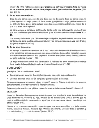 4 Pastor David N. Zamora. Iglesia Misionera de Tampa. Fl. EUA. Diciembre 15 del 2013..
(Juan 1:12 NVI). Pablo enseña que por gracia sois salvos por medio de la fe; y esto
no de vosotros, pues es don de Dios; no por obras, para que nadie se gloríe. (Efe-
sios 2:8, 9).
B. En su amor te transforma.
Dios, te ama como eres, pero te ama tanto que no te quiere dejar así como estas. El
quiere algo mucho mejor para ti. El tiene planes y propósitos contigo, porque eres su hi-
jo. El Señor tiene poder para realizar todas las cosas incomparablemente mejor de lo
que tú puedes pedir o pensar.
La obra genuina y constante del Espíritu Santo en la vida del creyente produce frutos
que son cualidades que adornan el carácter y las actitudes del cristiano (Gálatas 5:22-
26.)
Los dones y ministerios que Dios le entrega a la iglesia, es precisamente para que edifi-
car la iglesia, para que los cristianos maduren y se comprometan cada vez con Cristo y
su iglesia (Efesios 4:11-16.)
C. En su amor te socorre.
No te deja tirado en una esquina de la vida. Jesucristo enseñó que si nosotros siendo
unos pecadores, somos capaces de dar a nuestros hijos lo que ellos necesitan, cuanto
más nuestro Padre celestial está dispuesto a darnos el Espíritu Santo, cuando como hi-
jos se lo pedimos. (Lucas 11:13).
La mejor manera que tuvo Cristo para ilustrar la fidelidad del amor incondicional de Dios
fue a través de la parábola del padre y el hijo pródigo (Lucas 5:11-32).
CONCLUSIÓN
¿Qué pide Dios a cambio de su amor?
 Que creamos en su amor. Que confiemos en su plan, más que en el nuestro.
 Que nos dejemos amar por Él, porque El quiere llegarse a nosotros.
Dios nos ama porque somos sus hijos y porque Él es amor. El tomó la iniciativa de amarnos
personalmente, incondicionalmente e intencionalmente.
Cabe preguntarse entonces: ¿Cómo responderemos ante tanta manifestación de amor?
LLAMADO
Hacer un llamado a los que no son creyentes para que acepten el amor incondicional de
Dios mostrado en Jesucristo su Hijo. “Porque de tal manera amó Dios al mundo, que ha
dado a su Hijo unigénito, para que todo aquel que en él cree, no se pierda, mas tenga vida
eterna.” (Juan 3:16).
Llamar a los creyentes que estén presentes para que amemos a Dios con toda nuestra
mente, corazón y fuerzas. Jesús le dijo: “Amarás al Señor tu Dios con todo tu corazón, y
con toda tu alma, y con toda tu mente.” (Mateo 22:37).
 