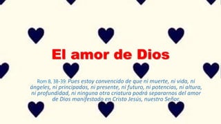 El amor de Dios
Rom 8, 38-39: Pues estoy convencido de que ni muerte, ni vida, ni
ángeles, ni principados, ni presente, ni futuro, ni potencias, ni altura,
ni profundidad, ni ninguna otra criatura podrá separarnos del amor
de Dios manifestado en Cristo Jesús, nuestro Señor.
 