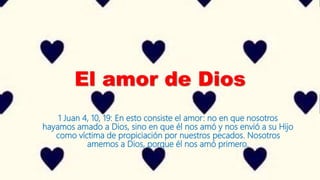 El amor de Dios
1 Juan 4, 10, 19: En esto consiste el amor: no en que nosotros
hayamos amado a Dios, sino en que él nos amó y nos envió a su Hijo
como víctima de propiciación por nuestros pecados. Nosotros
amemos a Dios, porque él nos amó primero.
 