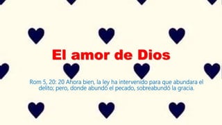 El amor de Dios
Rom 5, 20: 20 Ahora bien, la ley ha intervenido para que abundara el
delito; pero, donde abundó el pecado, sobreabundó la gracia.
 