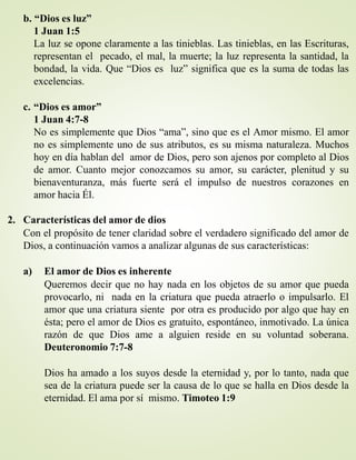 b. “Dios es luz”
1 Juan 1:5
La luz se opone claramente a las tinieblas. Las tinieblas, en las Escrituras,
representan el pecado, el mal, la muerte; la luz representa la santidad, la
bondad, la vida. Que “Dios es luz” significa que es la suma de todas las
excelencias.
c. “Dios es amor”
1 Juan 4:7-8
No es simplemente que Dios “ama”, sino que es el Amor mismo. El amor
no es simplemente uno de sus atributos, es su misma naturaleza. Muchos
hoy en día hablan del amor de Dios, pero son ajenos por completo al Dios
de amor. Cuanto mejor conozcamos su amor, su carácter, plenitud y su
bienaventuranza, más fuerte será el impulso de nuestros corazones en
amor hacia Él.
2. Características del amor de dios
Con el propósito de tener claridad sobre el verdadero significado del amor de
Dios, a continuación vamos a analizar algunas de sus características:
a) El amor de Dios es inherente
Queremos decir que no hay nada en los objetos de su amor que pueda
provocarlo, ni nada en la criatura que pueda atraerlo o impulsarlo. El
amor que una criatura siente por otra es producido por algo que hay en
ésta; pero el amor de Dios es gratuito, espontáneo, inmotivado. La única
razón de que Dios ame a alguien reside en su voluntad soberana.
Deuteronomio 7:7-8
Dios ha amado a los suyos desde la eternidad y, por lo tanto, nada que
sea de la criatura puede ser la causa de lo que se halla en Dios desde la
eternidad. El ama por sí mismo. Timoteo 1:9
 
