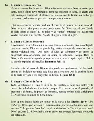 b) El amor de Dios es eterno
Necesariamente ha de ser así. Dios mismo es eterno y Dios es amor; por
tanto, como Él no tuvo principio, tampoco su amor lo tiene. Es cierto que
este concepto trasciende el alcance de nuestra mente finita; sin embargo,
cuando no podemos comprender, aun podemos adorar.
¡Qué de alabanzas debería producir el corazón al pensar que si el amor de
Dios no tuvo principio tampoco puede tener fin! Si es verdad que “desde
el siglo hasta el siglo” El es Dios y es “amor” entonces es igualmente
verdad que ama a su pueblo “desde el siglo y hasta el siglo”.
c) El amor de Dios es soberano
Esto también es evidente en sí mismo. Dios es soberano, no está obligado
para con nadie; Dios es su propia ley, actúa siempre de acuerdo con su
propia voluntad real. Así pues, si Dios es soberano y es amor, se
desprende necesariamente que su amor es soberano. Porque Dios es
Dios, actúa como le agrada; porque es amor, ama a quien quiere. Tal es
su propia explícita afirmación. Romanos 9:11-16
La soberanía del amor de Dios se desprende necesariamente del hecho de
que no es influido por nada que haya en la criatura. Así lo explica Pablo
en la carta enviada a los creyentes en Éfeso. Efesios 1:5-8.
d) El amor de Dios es infinito
Todo lo referente a Dios es infinito. Su sustancia llena los cielos y la
tierra. Su sabiduría es ilimitada, porque Él conoce todo el pasado, el
presente y el futuro. Su poder es inmenso, porque no hay nada difícil para
Él. Asimismo, su amor no tiene límite.
Esto se nos indica Pablo de nuevo en la carta a los Efesios 2:4-9, “Sin
embargo, Dios, que es rico en misericordia, por su mucho amor con que
nos amó”; la palabra “mucho” aquí es sinónima de “de tal manera amó
Dios” en Juan 3:16. Nos habla de un amor tan sobresaliente que no puede
ser calculado.
 