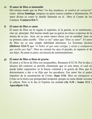 e) El amor de Dios es inmutable
Del mismo modo que en Dios “no hay mudanza, ni sombra de variación”
como afirma Santiago, tampoco su amor conoce cambio o disminución. El
amor divino es como lo detalla Salomón en el libro el Cantar de los
Cantares. Cantares 8:6-7:
f) El amor de Dios es santo
El amor de Dios no lo regula el capricho, ni la pasión, ni el sentimiento,
sino un principio. Del mismo modo que su gracia no reina a expensas de la
misma de su jus- ticia, así su amor nunca choca con su santidad. Juan en
su primera carta escribe “Dios es luz” antes que “Dios es amor”. El amor
de Dios no es una simple debilidad afectuosa. La Escritura declara
(Hebreos 12:6-7) que “el Señor al que ama castiga, y azota a cualquiera
que recibe por hijo”. Dios no cerrará los ojos al pecado, ni siquiera al de
sus hijos. Su amor es puro, sin mezcla de sentimentalismo.
g) El amor de Dios es lleno de gracia.
El amor y el favor de Dios son inseparables. Romanos 8:32-34. Por la idea y
alcance del contexto se percibe claramente que es este amor, el cual no
puede haber separación: es la buena voluntad y la gracia de Dios que le
determinaron a dar a su Hijo por los pecadores. Ese amor fue el poder
impulsor de la encarnación de Cristo: Juan 3:16. Dios no enriqueció a
Cristo en la tierra con prosperidad temporal, porque no tenía dónde recostar
la cabeza. Pero sí le dio el Espíritu sin medida (Jn 3:34 ; Isaías 11:2 ;
Apocalipsis 1:4).
 