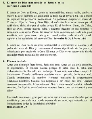 3. El amor de Dios manifestado en Jesus y en su
sacrificio 1 Juan 4:19
El amor de Dios es Eterno, como su inmutabilidad, nunca vacila, cambia o
muere. El acto supremo del gran amor de Dios fue el enviar a Su Hijo a morir
en lugar de los pecadores condenados. No podemos imaginar el horror de
Cristo, el Hijo de Dios y Dios Hijo, al enfrentar la cruz no tanto por el
sufrimiento físico sino por el hecho de que Él, el Perfecto, Santo, sin Culpa,
Hijo de Dios, tomara nuestra culpa y nuestros pecados en sus hombros y
enfrentara la ira de Su Padre. Tal amor no tiene comparación. Dado este gran
sacrificio, este gran amor, esta gran consideración, nada ni nadie puede
separar a los redimidos del amor de Dios. Jeremías 31:3 ; Efesios 1:4-6
El amor de Dios no es un amor sentimental, si entendemos el alcance y el
poder del amor de Dios y conocemos el eterno significado de Su gracia y
misericordia por medio de la Cruz. El amor de Dios es un tesoro más allá de
cualquier precio para aquellos que lo conocen.
4. El amor de Jesús
Antes que el mundo fuera hecho, Jesús nos amó. Antes del día de la creación,
le importamos. Él conocía nuestro pecado, lo sabia todo. Él sabia que
rechazaríamos Su llamado, sin embargo Él nos amó, nos salvó, siempre le
importamos. Cuando estábamos perdidos en el pecado, Jesús nos amó.
Cuando profanamos Su nombre. Hombres malvados lo avergonzaron
(incluidos nosotros). Cuando nos negamos a oír, Jesús nos amó. Cuando
cerramos nuestro oído, le importamos. Suavemente rompió nuestra malvada
voluntad, Su Espíritu se esforzó con nosotros hasta que nos encontró y nos
salvó.
Es cuando sentimos el gran gozo de saber que somos almas liberadas por su
sacrificio y que nada nos puede separar de su amor, que entendemos el
impresionante poder de las palabras de Pablo.
Romanos 8:35-39
 