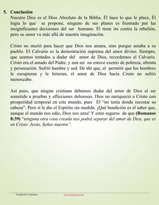 5. Conclusión
Nuestro Dios es el Dios Absoluto de la Biblia. Él hace lo que le place, Él
logra lo que se propone, ninguno de sus planes es frustrado por las
insignificantes decisiones del ser humano. Él tiene ira contra la rebelión,
pero su amor va más allá de nuestra imaginación.
Cristo no murió para hacer que Dios nos amara, sino porque amaba a su
pueblo. El Calvario es la demostración suprema del amor divino. Siempre,
que seamos tentados a dudar del amor de Dios, recordemos el Calvario.
Cristo era el amado del Padre, y aun así no estuvo exento de pobreza, afrenta
y persecución. Sufrió hambre y sed. De ahí que, al permitir que los hombres
le escupieran y le hirieran, el amor de Dios hacia Cristo no sufrió
menoscabo.
Así pues, que ningún cristiano debemos dudar del amor de Dios al ser
sometido a pruebas y aflicciones dolorosas. Dios no enriqueció a Cristo con
prosperidad temporal en este mundo, pues Él “no tenía donde recostar su
cabeza”. Pero sí le dio el Espíritu sin medida. ¡Qué bendición es el saber que,
aunque el mundo nos odie, Dios nos ama! Y estar seguros de que (Romanos
8:39) “ninguna otra cosa creada nos podrá separar del amor de Dios, que es
en Cristo Jesús, Señor nuestro”.
Fundación Unánimes www.unanimes.org
 