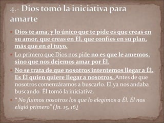  Dios te ama, y lo único que te pide es que creas en
su amor, que creas en Él, que confíes en su plan,
más que en el tuyo.
 Lo primero que Dios nos pide no es que le amemos,
sino que nos dejemos amar por Él.
 No se trata de que nosotros intentemos llegar a Él.
Es Él quien quiere llegar a nosotros. Antes de que
nosotros comenzáramos a buscarlo. El ya nos andaba
buscando. Él tomó la iniciativa.
 “ No fuimos nosotros los que lo elegimos a Él. Él nos
eligió primero” (Jn. 15, 16)
 