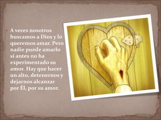  A veces nosotros
buscamos a Dios y lo
queremos amar. Pero
nadie puede amarlo
si antes no ha
experimentado su
amor. Hay que hacer
un alto, detenernos y
dejarnos alcanzar
por Él, por su amor.
 
