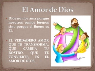  Dios no nos ama porque
nosotros somos buenos
sino porque el Bueno es
Él.
 EL VERDADERO AMOR
QUE TE TRANSFORMA,
QUE CAMBIA TU
ROSTRO, QUE TE
CONVIERTE, ES EL
AMOR DE DIOS.
 