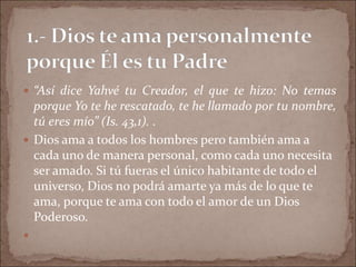  “Así dice Yahvé tu Creador, el que te hizo: No temas
porque Yo te he rescatado, te he llamado por tu nombre,
tú eres mío” (Is. 43,1). .
 Dios ama a todos los hombres pero también ama a
cada uno de manera personal, como cada uno necesita
ser amado. Si tú fueras el único habitante de todo el
universo, Dios no podrá amarte ya más de lo que te
ama, porque te ama con todo el amor de un Dios
Poderoso.

 