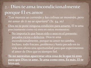  “Los montes se correrán y las colinas se moverán, pero
mi amor de ti no se apartará” (Is. 54, 10)
 Dios no te pone ninguna condición para amarte, El te ama
precisamente como tú eres en estos momentos:
 No importa lo que hayas sido o seas en el presente:
pecados vicios o defectos. Dios te ama
incondicionalmente, porque su amor no cambia.
Incluso, todo fracaso, problema y hasta pecado en tu
vida son ahora una oportunidad para que experimentes
el amor de Dios que es siempre fiel.
 Tú no necesitas aparentar otra cosa de lo que tú eres
para que Dios te ame. Te ama como eres. Es más, El te
hizo así.
 