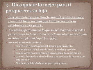  Precisamente porque Dios te ama. Él quiere lo mejor
para ti. El tiene un plan que El hizo con toda su
sabiduría y amor para ti.
 “Su plan supera mucho lo que tu te imaginas o puedes
pensar para tu bien. Como el cielo aventaja la tierra, así
aventaja su plan al tuyo” (Is. 55,8)
 Nos creó en armonía perfecta:
 con Él: una relación personal, íntima y permanente.
 con los demás: relaciones de justicia, verdad y servicio.
 con nosotros mismos: con seguridad, paz y dominio propio.
 con toda la creación: siendo libres y no esclavos de las cosas de
este mundo
 Nos llenó de felicidad con su gozo, paz y unión.
 