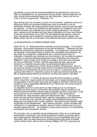 ejercitados, ya que cuando muramos dejaremos de ejercitarnos, pues en el
cielo no necesitaremos ser ejercitados, aquí es donde hacemos ejercicio del
cielo, donde iremos posteriormente, por eso Pablo dice: “para mi el vivir es
cristo y el morir es ganancia” Filipenses 1:21.

Dios sabe lo que nos conviene y lo que no nos conviene, podemos notar en la
Biblia que Pablo tuvo grandes tribulaciones, pero él aprendió a ver los
resultados de estas, las consecuencias de las mismas, que es lo que nos debe
de importar; A veces nos olvidados de este aspecto, sin embargo como hijos
de Dios tenemos que entender que cuando venga la tribulación, no veamos
esta; esperemos el resultado de esta, pues el resultado es lo que nos interesa,
el cual es una promesa, es un fruto. Por eso debemos dar gracias a Dios en
todo, recuérdese que el estará con nosotros todos los días de nuestra vida
Mateo 28:20, esto es una promesa irrevocable de Dios para nosotros sus hijos.

LA DURACION DE LA CORRECCIÓNDE DIOS

Salmo 94:12 -13 “Bienaventurado el hombre a quien tú corriges. Y en tu ley lo
instruyes, Para hacerle descansar en los días de aflicción” Debemos ver más
allá de las tribulaciones veamos los resultados. Si corregimos a nuestros hijos
por ejemplo: no les preguntamos si quieren ser corregidos solo actuamos, es
decir solo los corregimos, y detectamos que a veces nuestros hijos no
entienden, y tenemos que continuar con la corrección, así nos pasa a nosotros
con Dios, si andamos desordenadamente lo que recibiremos es corrección.
Gálatas 6:7 Dios corrige, Dios no falla en corregir y el lo hace todo el tiempo
por eso en Filipenses 1:6 dice: “estando persuadido de esto, que el que
comenzó en vosotros la buena obra, la perfeccionará hasta el día de
Jesucristo” y la perfecciona a través de las pruebas o tribulaciones, Dios no
se cansa de corregir el corregí hasta el final, al momento de la tribulaciones no
actuemos sin conocimiento como los que no lo tienen, no podemos decir
¿porque tanto Señor?, analicemos que es lo malo que estamos haciendo, de
allí se desprenderá el final de la corrección de Dios para pasar a otra área.

Hebreos 13:20-21 “Y el Dios de paz que resucitó de los muertos a nuestro
Señor Jesucristo, el gran pastor de las ovejas, por la sangre del pacto eterno,
os haga aptos en toda buena obra para que hagáis su voluntad, haciendo él en
vosotros lo que es agradable delante de él por Jesucristo; al cual sea la gloria
por los siglos. Amén”
La disciplina de Dios no cesa para sus hijos hasta que no se consiga el
resultado que Dios espera, al momento del resultado, Dios se centra en otra
área de esa forma siempre estamos bajo la disciplina de Dios, ahora bien: ¿cual
es el propósito de la constante disciplina de Dios?, estos versículos lo
mencionan es “para hacernos aptos para toda buena obra”, o sea para que
todos los hijos de Dios estemos aptos, estemos capacitados, para toda buena
obra; por eso Dios nos ejercita, por medio de las tribulaciones para que
lleguemos a la estatura de un varón perfecto. Derivado de esto también Pablo
se gloriaba en las tribulaciones. Aquí cabe la pregunta: ¿Quien necesita más
corrección? La respuesta es sencilla y esta es “el que se porta peor es el que
necesita más corrección”, sin embargo a veces somos necios y no entendemos
el propósito de la corrección de Dios.

Por otro lado, hay un resultado de las tribulaciones y Dios no va a descansar
hasta lograr su propósito, que nosotros podamos mostrar que somos aptos
para cosas buenas, haciendo el en nosotros lo que es agradable para el, por
Jesucristo, Dios nos esta entrenando constantemente para ganar la batalla
contra nuestra carne, esto es todo el tiempo Gálatas 5:16-18, o sea para que

                                        3
 