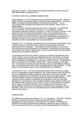 ganemos la guerra, y Dios sabe en que áreas necesitamos crecer, para que
tales áreas a sean corregidas por él.

EL RESULTADO DE LA CORRECCIÓN DE DIOS

Lamentaciones 3: 31-33 “Porque el señor no desecha para siempre; Antes si
aflige, también compadece según la multitud de sus misericordias; Porque no
aflige ni entristece voluntariamente a los hijos de los hombres” Sin el
conocimiento del evangelio las tribulaciones traen tristeza, miedo, temor e
inseguridades.
Dios no hace las cosas por gusto las hace con un propósito; nos entristece
con un propósito, que dice aquí el señor, el no se alegra de nuestro
sufrimiento ni tampoco reduce la corrección la cual nos ayuda a crecer, lo que
debemos hacer es esperar los resultados, Dios usa las tribulaciones o la
adversidad para que dependamos de el, para que pongamos la mira en las
cosas de arriba no en las de la tierra, para que entendamos su propósito, sin
embargo la tendencia de muchos hombres es a depender de ellos mismos,
creando con esto la autosuficiencia, la cual es idolatría.

Hebreos 12:10 “Y aquellos, ciertamente por pocos días nos disciplinaban como
a ellos les parecía, pero éste para lo que nos es provechoso, para que
participemos de su santidad” la tribulación produce paciencia, pero como
otra consecuencia de la tribulación encontramos la adversidad; la cual revela
la corrupción del corazón del hombre, cuando hacemos algo malo obviamente
sabemos lo que estamos haciendo.

La santidad es el fruto de la justicia, y este es un ejercicio constante de Dios
hacia nosotros, lo que provoca una dependencia día a día de Dios, él desea
nuestra dependencia siempre de él, pues si no fuese así ya nos habría dado
todo y tuviésemos necesidades, ya que el es el dueño de todo, un ejemplo de
esto lo encontramos en el Padre nuestro dice: “danos nuestro pan de cada
día” no dice danos nuestro pan para siempre, el nunca permitirá que rindamos
culto a la independencia, Dios quiere que dependamos cada día de él; si Dios
esta en todos nuestros planes, como resultado todo nos saldrá bien

1 Corintios 10: 12-13 “Así que, el que piensa estar firme, mire que no caiga.
No os ha sobrevenido ninguna tentación que no sea humana; pero fiel es Dios,
que no os dejará ser tentados, más de lo que podéis resistir, sino que dará
también juntamente con la tentación la salida, para que podáis soportar” Estos
versículos hablan contra la autosuficiencia, la salida la da Dios siempre y
cuando se haya cumplido el propósito de la tribulación para dar fruto para
ejercitarnos, la promesa es no ser probado más de lo que podamos resistir, por
eso debemos dar gracias a Dios en todo, a veces es Dios diciendo acuérdate
de mi, pues el nos quiere dar todo, y lo hace para que reaccionemos, los
padres fallamos parando en la disciplina a nuestros hijos y después viene el
resultado. Dios no se cansa de disciplinarnos para nuestro beneficio; y el lo
hace en todo tiempo.


CONCLUSION:

En la Biblia encontramos en Hebreos 12: 1-3 lo siguiente: “Por tanto, nosotros
también, teniendo en derredor nuestro tan grande nube de testigos,
despojémonos de todo peso y del pecado que nos asedia, y corramos con
paciencia la carrera que tenemos por delante, puestos los ojos en Jesús, el
autor y consumador de la fe, el cual por el gozo puesto delante de él sufrió la
                                       4
 