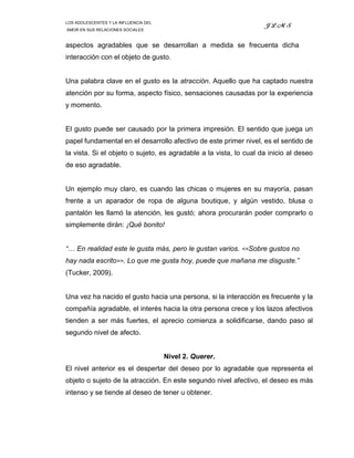 LOS ADOLESCENTES Y LA INFLUENCIA DEL
                                                                   JLMS
AMOR EN SUS RELACIONES SOCIALES



aspectos agradables que se desarrollan a medida se frecuenta dicha
interacción con el objeto de gusto.


Una palabra clave en el gusto es la atracción. Aquello que ha captado nuestra
atención por su forma, aspecto físico, sensaciones causadas por la experiencia
y momento.


El gusto puede ser causado por la primera impresión. El sentido que juega un
papel fundamental en el desarrollo afectivo de este primer nivel, es el sentido de
la vista. Si el objeto o sujeto, es agradable a la vista, lo cual da inicio al deseo
de eso agradable.


Un ejemplo muy claro, es cuando las chicas o mujeres en su mayoría, pasan
frente a un aparador de ropa de alguna boutique, y algún vestido, blusa o
pantalón les llamó la atención, les gustó; ahora procurarán poder comprarlo o
simplemente dirán: ¡Qué bonito!


“… En realidad este le gusta más, pero le gustan varios. <<Sobre gustos no
hay nada escrito>>. Lo que me gusta hoy, puede que mañana me disguste.”
(Tucker, 2009).


Una vez ha nacido el gusto hacia una persona, si la interacción es frecuente y la
compañía agradable, el interés hacia la otra persona crece y los lazos afectivos
tienden a ser más fuertes, el aprecio comienza a solidificarse, dando paso al
segundo nivel de afecto.


                                       Nivel 2. Querer.
El nivel anterior es el despertar del deseo por lo agradable que representa el
objeto o sujeto de la atracción. En este segundo nivel afectivo, el deseo es más
intenso y se tiende al deseo de tener u obtener.
 