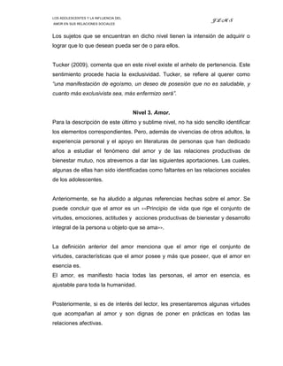 LOS ADOLESCENTES Y LA INFLUENCIA DEL
                                                                       JLMS
AMOR EN SUS RELACIONES SOCIALES



Los sujetos que se encuentran en dicho nivel tienen la intensión de adquirir o
lograr que lo que desean pueda ser de o para ellos.


Tucker (2009), comenta que en este nivel existe el anhelo de pertenencia. Este
sentimiento procede hacia la exclusividad. Tucker, se refiere al querer como
“una manifestación de egoísmo, un deseo de posesión que no es saludable, y
cuanto más exclusivista sea, más enfermizo será”.


                                       Nivel 3. Amor.
Para la descripción de este último y sublime nivel, no ha sido sencillo identificar
los elementos correspondientes. Pero, además de vivencias de otros adultos, la
experiencia personal y el apoyo en literaturas de personas que han dedicado
años a estudiar el fenómeno del amor y de las relaciones productivas de
bienestar mutuo, nos atrevemos a dar las siguientes aportaciones. Las cuales,
algunas de ellas han sido identificadas como faltantes en las relaciones sociales
de los adolescentes.


Anteriormente, se ha aludido a algunas referencias hechas sobre el amor. Se
puede concluir que el amor es un          <<Principio   de vida que rige el conjunto de
virtudes, emociones, actitudes y acciones productivas de bienestar y desarrollo
integral de la persona u objeto que se ama>>.


La definición anterior del amor menciona que el amor rige el conjunto de
virtudes, características que el amor posee y más que poseer, que el amor en
esencia es.
El amor, es manifiesto hacia todas las personas, el amor en esencia, es
ajustable para toda la humanidad.


Posteriormente, si es de interés del lector, les presentaremos algunas virtudes
que acompañan al amor y son dignas de poner en prácticas en todas las
relaciones afectivas.
 