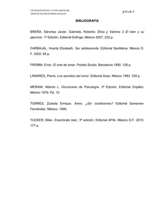 LOS ADOLESCENTES Y LA INFLUENCIA DEL
                                                                JLMS
AMOR EN SUS RELACIONES SOCIALES



                                       BIBLIOGRAFÍA


BREÑA, Sánchez Javier, Gabriela, Roberto; Ética y Valores 2 El bien y su
ejercicio. 1ª Edición, Editorial Esfinge; México 2007. 232 p.


CARBAJAL, Huerta Elizabeth. Ser adolescente. Editorial Santillana. México D.
F. 2002. 64 p.


FROMM, Erich. El arte de amar. Paidós Studio. Barcelona 1990. 128 p.


LÁNARES, Pierre. Los secretos del amor. Editorial Aces. México 1983. 335 p.


MERANI, Alberto L. Diccionario de Psicología. 3ª Edición, Editorial Grijalbo.
México 1979. Pp. 10


TORRES, Zubieta Enrique. Amor, ¿Sin condiciones? Editorial Sansores-
Fernández. México, 1999.


TUCKER, Mike. Enamórate bien. 3ª edición, Editorial APIA. México D.F. 2010.
177 p.
 