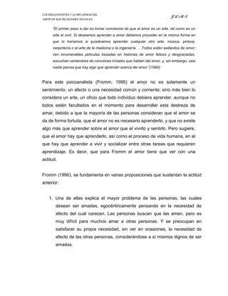 LOS ADOLESCENTES Y LA INFLUENCIA DEL
                                                                            JLMS
AMOR EN SUS RELACIONES SOCIALES


      “El primer paso a dar es tomar conciencia de que el amor es un arte, tal como es un
      arte el vivir. Si deseamos aprender a amar debemos proceder en la misma forma en
      que lo haríamos si quisiéramos aprender cualquier otro arte, música, pintura,
      carpintería o el arte de la medicina o la ingeniería. …Todos están sedientos de amor;
      ven innumerables películas basadas en historias de amor felices y desgraciadas,
      escuchan centenares de canciones triviales que hablan del amor, y, sin embargo, casi
      nadie piensa que hay algo que aprender acerca del amor.”(1990)



Para este psicoanalista (Fromm, 1990) el amor no es solamente un
sentimiento, un afecto o una necesidad común y corriente; sino más bien lo
considera un arte, un oficio que todo individuo debiera aprender, aunque no
todos estén facultados en el momento para desarrollar esta destreza de
amar, debido a que la mayoría de las personas consideran que el amor se
da de forma fortuita, que el amor no es necesario aprenderlo, y que no existe
algo más que aprender sobre el amor que el vivirlo y sentirlo. Pero sugiere,
que el amor hay que aprenderlo, así como el proceso de vida humana, en el
que hay que aprender a vivir y socializar entre otras tareas que requieren
aprendizaje. Es decir, que para Fromm el amor tiene que ver con una
actitud.


Fromm (1990), se fundamenta en varias proposiciones que sustentan la actitud
anterior:


    1. Una de ellas explica el mayor problema de las personas, las cuales
        desean ser amadas, egocéntricamente pensando en la necesidad de
        afecto del cual carecen. Las personas buscan que las amen, pero es
        muy difícil para muchos amar a otras personas. Y se preocupan en
        satisfacer su propia necesidad, sin ver en ocasiones, la necesidad de
        afecto de las otras personas, considerándose a sí mismos dignos de ser
        amados.
 