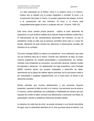 LOS ADOLESCENTES Y LA INFLUENCIA DEL
                                                                 JLMS
AMOR EN SUS RELACIONES SOCIALES



    “La idea expresada en el bíblico «Ama a tu prójimo como a ti mismo»,
    implica que el respeto por la propia integridad y unicidad, el amor y la
    comprensión del propio sí mismo, no pueden separarse del respeto, el amor
    y la comprensión del otro individuo. El amor a sí mismo está
    inseparablemente ligado al amor a cualquier otro ser”. (Fromm, 1990: 63)


Este amor hacia nuestra propia persona,          implica el buen desarrollo de
autoestima, la cual revela la calidad de la relación diada-simbiótica madre-hijo y
el reforzamiento de las características personales del individuo; ya que la
autoestima revela el valor que la persona considera tener para sí y para los
demás, afectando de esta manera las relaciones e interacciones sociales del
individuo en su contexto.


Tal como Carbajal (2002) se refiere a la autoestima: “es la valoración que cada
uno de nosotros hace de sí mismo. Cuando esa valoración es baja, se crean
muchos problemas en nuestra personalidad y comportamiento. En cambio,
mientras más fortalecida se encuentre, nos permitirá alcanzar mejores niveles
de bienestar y eficiencia.” Un adolescente con baja autoestima, como Carbajal
(2002) comenta ignora sus propias cualidades o desconfía de estas,
reprimiendo así su deseo de realizar alguna actividad, por lo que tienen miedo a
ser rechazadas y juzgadas negativamente, por si fuera poco, le temen a las
relaciones sociales.


Dichas actitudes que muchos adolescentes, y aún personas mayores
presentan, expresan la falta de amor a sí mismos. Las personas que se aman a
sí mismos, confían identifican sus cualidades y habilidades de manera que son
capaces de confiar en ellas, conocen sus deficiencias y reconocen sus faltas, se
autoaceptan; tienden a establecer relaciones sociales sólidas.


La persona con este tipo de amor, se puede comparar a una fuente abundante
de agua, que no solamente está llena en sí, sino que fluye hacia el exterior. Los
 