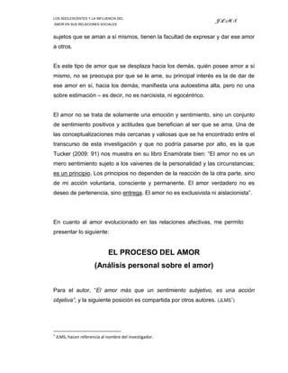 LOS ADOLESCENTES Y LA INFLUENCIA DEL
                                                                  JLMS
AMOR EN SUS RELACIONES SOCIALES



sujetos que se aman a sí mismos, tienen la facultad de expresar y dar ese amor
a otros.


Es este tipo de amor que se desplaza hacia los demás, quién posee amor a sí
mismo, no se preocupa por que se le ame, su principal interés es la de dar de
ese amor en sí, hacia los demás; manifiesta una autoestima alta, pero no una
sobre estimación – es decir, no es narcisista, ni egocéntrico.


El amor no se trata de solamente una emoción y sentimiento, sino un conjunto
de sentimiento positivos y actitudes que benefician al ser que se ama. Una de
las conceptualizaciones más cercanas y valiosas que se ha encontrado entre el
transcurso de esta investigación y que no podría pasarse por alto, es la que
Tucker (2009: 91) nos muestra en su libro Enamórate bien: “El amor no es un
mero sentimiento sujeto a los vaivenes de la personalidad y las circunstancias;
es un principio. Los principios no dependen de la reacción de la otra parte, sino
de mi acción voluntaria, consciente y permanente. El amor verdadero no es
deseo de pertenencia, sino entrega. El amor no es exclusivista ni aislacionista”.




En cuanto al amor evolucionado en las relaciones afectivas, me permito
presentar lo siguiente:


                              EL PROCESO DEL AMOR
                       (Análisis personal sobre el amor)


Para el autor, “El amor más que un sentimiento subjetivo, es una acción
objetiva”, y la siguiente posición es compartida por otros autores. (JLMS1)




1
    JLMS, hacen referencia al nombre del investigador.
 