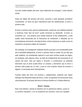 LOS ADOLESCENTES Y LA INFLUENCIA DEL
                                                                 JLMS
AMOR EN SUS RELACIONES SOCIALES



Los tres niveles ideales del amor “para relaciones de noviazgo” y toda relación
social.


Antes de hablar del proceso del amor, conviene a este apartado considerar
nuevamente, un tema de gran importancia para los adolescentes, el amor a
primera vista.


El amor a primera vista, para los adolescentes, puede ser una realidad existente
y dinámica. Este “tipo de amor” puede comenzar su desarrollo al tener un
encuentro con una persona que resulta atractiva al (la) adolescente, y esta
puede verse favorecida por la frecuencia de interacción o afectada por la
inconsistencia emocional o de lejanía física, entre la persona en quién ocurre la
impresión y la persona objeto de impresión.


Sin embargo, la investigación realizada denota que para una considerable parte
de la sociedad adolescente, el amor a primera vista no existe. Es por ello que
este subtema, ha considerado exponer lo que para muchos puede ser lógico,
sin embargo, para algunos otros, se trata de simplemente las emociones en el
campo del amor. Sea por lógica o emoción, a continuación se pretende
demostrar que el amor puede llevar un proceso y demostrar que el amor a
primera vista puede ser un mito, y que en unos cuantos meses de conocer a
alguien, no se puede amar intensamente.


Cuando hablo del amor con jóvenes y adolescentes, pretendo que sepan
distinguir las diferentes fases del amor, o bien, la expresión de emociones hacia
otras personas. El proceso del amor lo hemos dividido en 3 niveles afectivos.


                                       Nivel 1: Gustar.
Este nivel afectivo, denota el atractivo por la apariencia exterior, quizá en
su primera impresión, y en la constancia de cercanía, como por aquellos
 