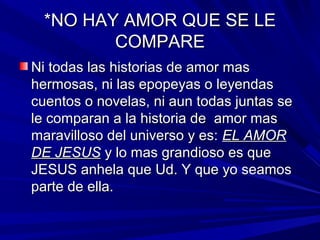 **NNOO HHAAYY AAMMOORR QQUUEE SSEE LLEE 
CCOOMMPPAARREE 
NNii ttooddaass llaass hhiissttoorriiaass ddee aammoorr mmaass 
hheerrmmoossaass,, nnii llaass eeppooppeeyyaass oo lleeyyeennddaass 
ccuueennttooss oo nnoovveellaass,, nnii aauunn ttooddaass jjuunnttaass ssee 
llee ccoommppaarraann aa llaa hhiissttoorriiaa ddee aammoorr mmaass 
mmaarraavviilllloossoo ddeell uunniivveerrssoo yy eess:: EELL AAMMOORR 
DDEE JJEESSUUSS yy lloo mmaass ggrraannddiioossoo eess qquuee 
JJEESSUUSS aannhheellaa qquuee UUdd.. YY qquuee yyoo sseeaammooss 
ppaarrttee ddee eellllaa.. 
 