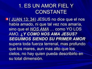 11.. EESS UUNN AAMMOORR FFIIEELL YY 
CCOONNSSTTAANNTTEE 
(( JJUUAANN 1133:: 3344)) JJEESSUUSS nnoo ddiiccee qquuee eell nnooss 
hhaabbííaa aammaaddoo,, nnii qquuee ttaall vveezz nnooss aammaarrííaa,, 
ssiinnoo qquuee eell NNOOSS AAMMAA …… ccoommoo YYOO LLOOSS 
AAMMOO.. ¿YY CCOOMMOO NNOOSS AAMMAA JJEESSUUSS?? 
SSEEGGUUIIMMOOSS SSIIEENNDDOO SSUU PPRRIIMMEERR AAMMOORR 
ssuuppeerraa ttooddaa ffuueerrzzaa tteerrrreennaall,, mmaass pprrooffuunnddoo 
qquuee llooss mmaarreess,, aauunn mmaass aallttoo qquuee llooss 
cciieellooss,, nnoo hhaayy qquuiieenn ppuueeddaa ddeessccrriibbiirrlloo eenn 
ssuu ttoottaall ddiimmeennssiióónn.. 
 