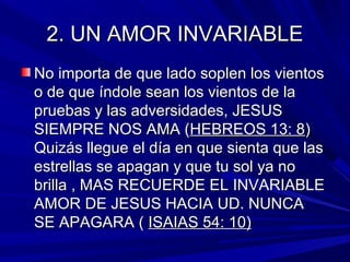 22.. UUNN AAMMOORR IINNVVAARRIIAABBLLEE 
NNoo iimmppoorrttaa ddee qquuee llaaddoo ssoopplleenn llooss vviieennttooss 
oo ddee qquuee íínnddoollee sseeaann llooss vviieennttooss ddee llaa 
pprruueebbaass yy llaass aaddvveerrssiiddaaddeess,, JJEESSUUSS 
SSIIEEMMPPRREE NNOOSS AAMMAA ((HHEEBBRREEOOSS 1133:: 88)) 
QQuuiizzááss lllleegguuee eell ddííaa eenn qquuee ssiieennttaa qquuee llaass 
eessttrreellllaass ssee aappaaggaann yy qquuee ttuu ssooll yyaa nnoo 
bbrriillllaa ,, MMAASS RREECCUUEERRDDEE EELL IINNVVAARRIIAABBLLEE 
AAMMOORR DDEE JJEESSUUSS HHAACCIIAA UUDD.. NNUUNNCCAA 
SSEE AAPPAAGGAARRAA (( IISSAAIIAASS 5544:: 1100)) 
 