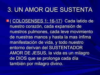 33.. UUNN AAMMOORR QQUUEE SSUUSSTTEENNTTAA 
(( CCOOLLOOSSEENNSSEESS 11:: 1166--1177)) CCaaddaa llaattiiddoo ddee 
nnuueessttrroo ccoorraazzóónn,, ccaaddaa eexxppaannssiióónn ddee 
nnuueessttrrooss ppuullmmoonneess,, ccaaddaa lleevvee mmoovviimmiieennttoo 
ddee nnuueessttrraass mmaannooss yy hhaassttaa llaa mmaass íínnffiimmaa 
mmaanniiffeessttaacciióónn ddee vviiddaa,, yy ttooddoo nnuueessttrroo 
eennttoorrnnoo ddeerriivvaann ddeell SSUUSSTTEENNTTAADDOORR 
AAMMOORR DDEE JJEESSUUSS,, llaa vviiddaa eess uunn mmiillaaggrroo 
ddee DDIIOOSS qquuee ssee pprroolloonnggaa ccaaddaa ddííaa 
ttaammbbiiéénn ppoorr mmiillaaggrroo ddiivviinnoo.. 
 