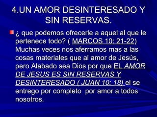 U 4.UNN AAMMOORR DDEESSIINNTTEERREESSAADDOO YY 
SSIINN RREESSEERRVVAASS.. 
¿ qquuee ppooddeemmooss ooffrreecceerrllee aa aaqquueell aall qquuee llee 
ppeerrtteenneeccee ttooddoo?? (( MMAARRCCOOSS 1100:: 2211--2222) 
MMuucchhaass vveecceess nnooss aaffeerrrraammooss mmaass aa llaass 
ccoossaass mmaatteerriiaalleess qquuee aall aammoorr ddee JJeessúúss,, 
ppeerroo AAllaabbaaddoo sseeaa DDiiooss ppoorr qquuee EELL AAMMOORR 
DDEE JJEESSUUSS EESS SSIINN RREESSEERRVVAASS YY 
DDEESSIINNTTEERREESSAADDOO (( JJUUAANN 1100:: 1188)) eell ssee 
eennttrreeggoo ppoorr ccoommpplleettoo ppoorr aammoorr aa ttooddooss 
nnoossoottrrooss.. 
 