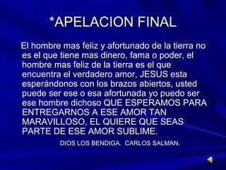 **AAPPEELLAACCIIOONN FFIINNAALL 
EEll hhoommbbrree mmaass ffeelliizz yy aaffoorrttuunnaaddoo ddee llaa ttiieerrrraa nnoo 
eess eell qquuee ttiieennee mmaass ddiinneerroo,, ffaammaa oo ppooddeerr,, eell 
hhoommbbrree mmaass ffeelliizz ddee llaa ttiieerrrraa eess eell qquuee 
eennccuueennttrraa eell vveerrddaaddeerroo aammoorr,, JJEESSUUSS eessttaa 
eessppeerráánnddoonnooss ccoonn llooss bbrraazzooss aabbiieerrttooss,, uusstteedd 
ppuueeddee sseerr eessee oo eessaa aaffoorrttuunnaaddaa yyoo ppuueeddoo sseerr 
eessee hhoommbbrree ddiicchhoossoo QQUUEE EESSPPEERRAAMMOOSS PPAARRAA 
EENNTTRREEGGAARRNNOOSS AA EESSEE AAMMOORR TTAANN 
MMAARRAAVVIILLLLOOSSOO,, EELL QQUUIIEERREE QQUUEE SSEEAASS 
PPAARRTTEE DDEE EESSEE AAMMOORR SSUUBBLLIIMMEE.. 
DDIIOOSS LLOOSS BBEENNDDIIGGAA.. CCAARRLLOOSS SSAALLMMAANN.. 
 